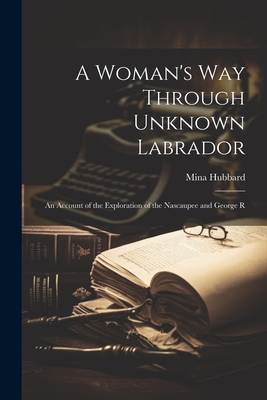 A Woman's way Through Unknown Labrador: An Account of the Exploration of the Nascaupee and George R - Hubbard Mina