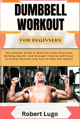 Dumbbell Workout for Beginners: The Ultimate Guide to Effective Home Exercises, Building Muscle, and Strength Training with Easy-to-Follow Routines an - Robert Lugo