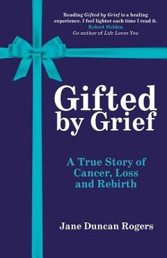 Coperta cărții 'Gifted By Grief: A True Story of Cancer, Loss and Rebirth - Jane Duncan Rogers'