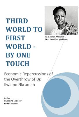 Third World to First World - By One Touch: Economic Repercussions of the Overthrow of Dr. Kwame Nkrumah - Crusading Engineer Robert Woode