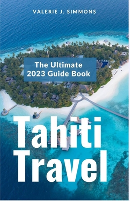 Tahiti Travel: The Ultimate 2023 Guide Book - Valerie J. Simmons