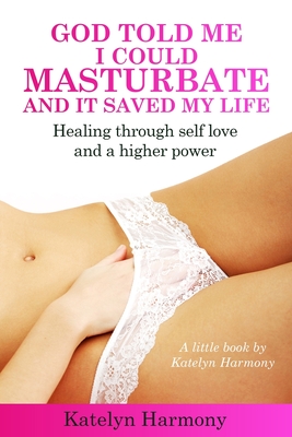 God Told Me I Could Masturbate, And It Saved My Life: Healing through self-love and a higher power - Katelyn Harmony