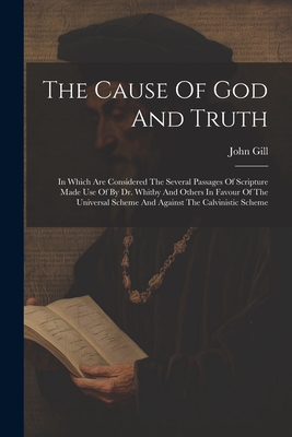 The Cause Of God And Truth: In Which Are Considered The Several Passages Of Scripture Made Use Of By Dr. Whitby And Others In Favour Of The Univer - John Gill