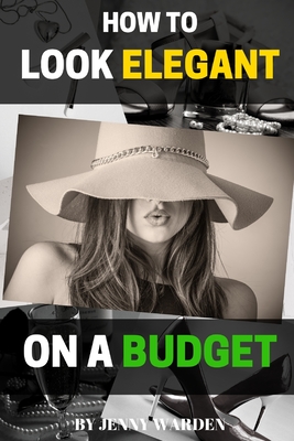How to Look Elegant on a Budget: A Handbook for Women on How to Look Expensive and Elegant Without Breaking the Bank - Jenny Warden