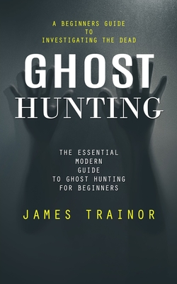 Coperta cărții 'Ghost Hunting: A Beginners Guide to Investigating the Dead (The Essential Modern Guide to Ghost Hunting for Beginners)'