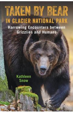 Taken By Bear in Glacier National Park: Harrowing Encounters between Grizzlies and Humans - Kathleen Snow