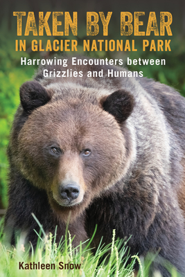 Taken By Bear in Glacier National Park: Harrowing Encounters between Grizzlies and Humans - Kathleen Snow
