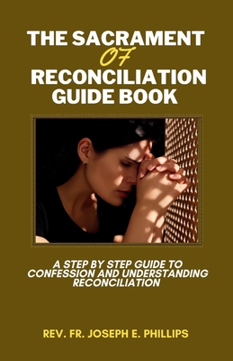 The Sacrament Of Reconciliation Guide Book: A Step By Step Guide To Confession And Understanding Reconciliation - Joseph E. Phillips