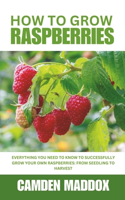 How To Grow Raspberries: Everything You Need to Know to Successfully Grow Your Own Raspberries: From Seedling to Harvest - Camden Maddox
