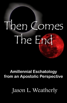 Then Comes the End: Amillennial Eschatology From an Apostolic Perspective - Jason L. Weatherly