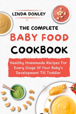 The Complete Baby Food Cookbook: Healthy Homemade Recipes For Every Stage Of Your Baby's Development Till Toddler - Linda Donley