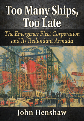 Too Many Ships, Too Late: The Emergency Fleet Corporation and Its Redundant Armada - John Henshaw