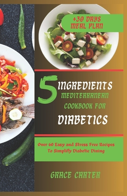 5 Ingredients Mediterranean Cookbook for Diabetics: Over 60 Easy and Stress Free Recipes To Simplify Diabetic Dining - Grace Carter