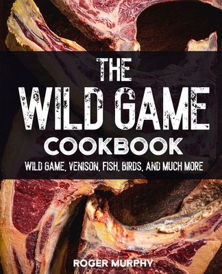 Coperta cărții 'The Wild Game Cookbook: Flavor-Packed Recipes of Wild Game, Venison, Fish, Birds, and Much More - Roger Murphy'