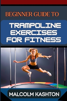 Beginner Guide to Trampoline Exercises for Fitness: Jumpstart Your Exercises Journey And Discover Effective Workouts For Weight Loss, Cardiovascular H - Malcolm Kashton