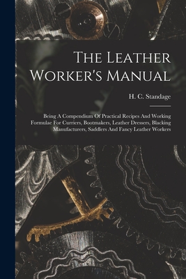 The Leather Worker's Manual: Being A Compendium Of Practical Recipes And Working Formulae For Curriers, Bootmakers, Leather Dressers, Blacking Manu - H. C. Standage