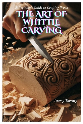 The Art of Whittle Carving: A Beginner's Guide to Crafting Wood - Jeremy Thorney