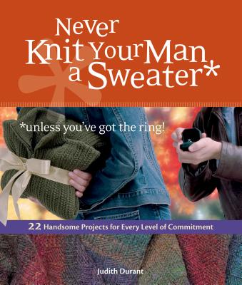 Never Knit Your Man a Sweater *unless you've got the ring!: 22 Handsome Projects for Every Level of Commitment - Judith Durant