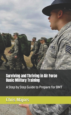 Surviving and Thriving in Air Force Basic Military Training: A Step by Step Guide to Prepare for BMT - Chris Majors