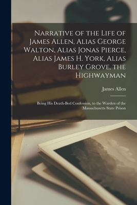Narrative of the Life of James Allen, Alias George Walton, Alias Jonas Pierce, Alias James H. York, Alias Burley Grove, the Highwayman: Being his Deat - Allen James 1809-1837