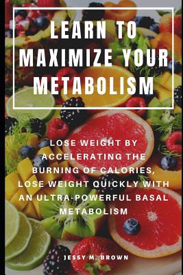 Learn to Maximize Your Metabolism: Lose Weight by Accelerating the Burning of Calories, Lose Weight Quickly with an Ultra-Powerful Basal Metabolism - Jessy M. Brown