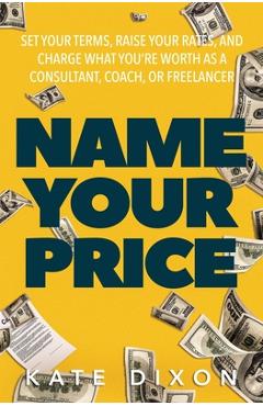 Name Your Price: Set Your Terms, Raise Your Rates, and Charge What You're Worth as a Consultant, Coach, or Freelancer - Kate Dixon