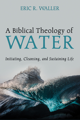 A Biblical Theology of Water: Initiating, Cleansing, and Sustaining Life - Eric R. Waller