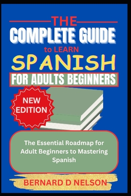 The Complete Guide to Learn Spanish for Adults Beginners: The Essential Roadmap for Adult Beginners to Mastering Spanish - Bernard D. Nelson