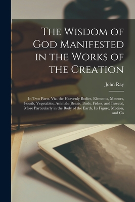 The Wisdom of God Manifested in the Works of the Creation: In Two Parts. Viz. the Heavenly Bodies, Elements, Meteors, Fossils, Vegetables, Animals (Be - John Ray