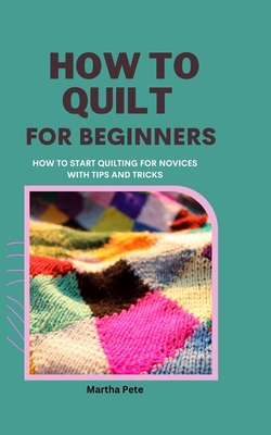 How to Quilt for Beginners: How to Start Quilting for Novices with Tips and Tricks - Martha Pete