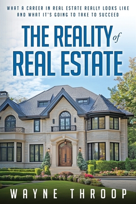 The Reality of Real Estate: What a Career in Real Estate Really Looks Like and What it Takes to Succeed - Wayne Throop