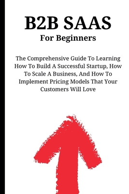 B2B SaaS For Beginners: The Comprehensive Guide To Learning How To Build A Successful Startup, How To Scale A Business, And How To Implement P - Kid Montoya