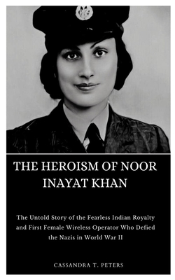 The Heroism of Noor Inayat Khan: The Untold Story of the Fearless Indian Royalty and First Female Wireless Operator Who Defied the Nazis in World War - Cassandra T. Peters