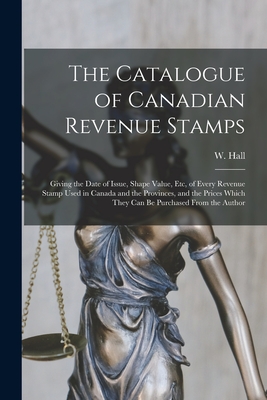 The Catalogue of Canadian Revenue Stamps: Giving the Date of Issue, Shape Value, etc, of Every Revenue Stamp Used in Canada and the Provinces, and the - W. Hall