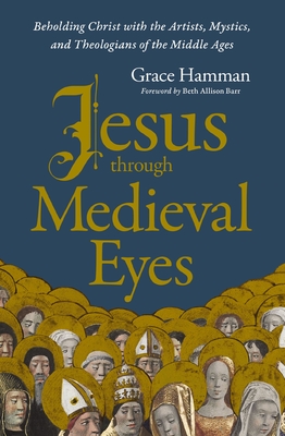 Jesus Through Medieval Eyes: Beholding Christ with the Artists, Mystics, and Theologians of the Middle Ages - Grace Hamman