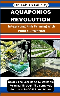 Aquaponics Revolution: Integrating Fish Farming With Plant Cultivation: Unlock The Secrets Of Sustainable Farming Through The Symbiotic Relat - Fabian Felicity