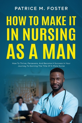How To Make It In Nursing As A Man: How To Thrive, Persevere, And Become A Success In Your Journey To Earning The Title Of A Male Nurse - Patrice M. Foster