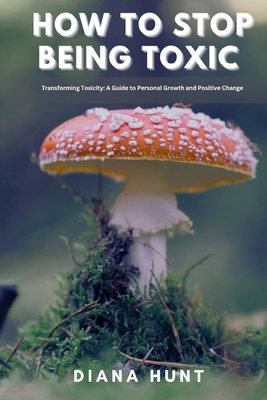 How to stop being toxic: Transforming Toxicity: A Guide to Personal Growth and Positive Change - Diana Hunt