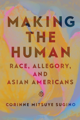 Making the Human: Race, Allegory, and Asian Americans - Corinne Mitsuye Sugino