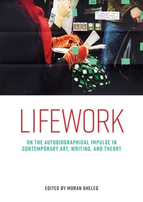 Lifework: On the Autobiographical Impulse in Contemporary Art, Writing, and Theory - Moran Sheleg