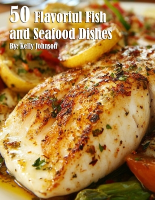 50 Flavorful Fish and Seafood Dishes - Kelly Johnson