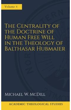 The Centrality of the Doctrine of Free Human Will in the Theology of Balthasar Hubmaier - Michael W. Mcdill