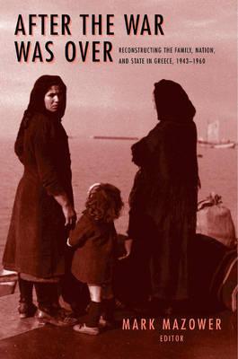 After the War Was Over: Reconstructing the Family, Nation, and State in Greece, 1943-1960 - Mark M. Mazower