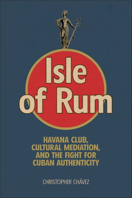 Isle of Rum: Havana Club, Cultural Mediation, and the Fight for Cuban Authenticity - Christopher Chávez