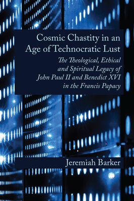 Cosmic Chastity in an Age of Technocratic Lust: The Theological, Ethical and Spiritual Legacy of John Paul II and Benedict XVI in the Francis Papacy - Jeremiah Barker