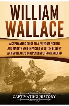 William Wallace: A Captivating Guide to a Freedom Fighter and Martyr Who Impacted Scottish History and Scotland's Independence from Eng - Captivating History