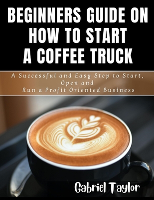 Beginner's Guide on How to start a Coffee Truck: A Successful and Easy Step to Start, Open and Run a profit oriented business - Gabriel Taylor