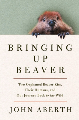 Bringing Up Beaver: Two Orphaned Beaver Kits, Their Humans, and Our Journey Back to the Wild. - John Aberth