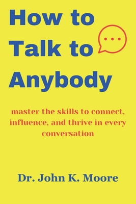 How to talk to Anybody: master the skills to connect, influence, and thrive in every conversation - John K. Moore