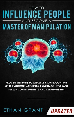 How to Influence People and Become A Master of Manipulation: Proven Methods to Analyze People, Control Your Emotions and Body Language, Leverage Persu - Ethan Grant